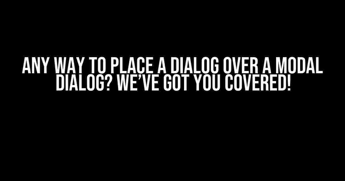 Any Way to Place a Dialog Over a Modal Dialog? We’ve Got You Covered!